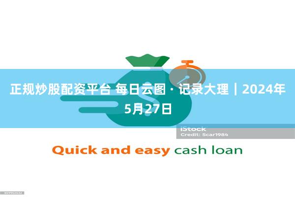 正规炒股配资平台 每日云图 · 记录大理|2024年5月27日