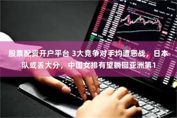 股票配资开户平台 3大竞争对手均遭恶战，日本队或丢大分，中国女排有望躺回亚洲第1