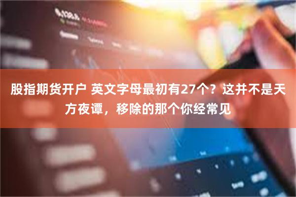 股指期货开户 英文字母最初有27个？这并不是天方夜谭，移除的那个你经常见
