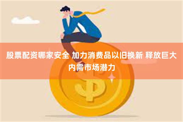 股票配资哪家安全 加力消费品以旧换新 释放巨大内需市场潜力