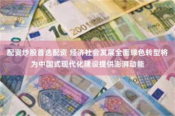 配资炒股首选配资 经济社会发展全面绿色转型将为中国式现代化建设提供澎湃动能