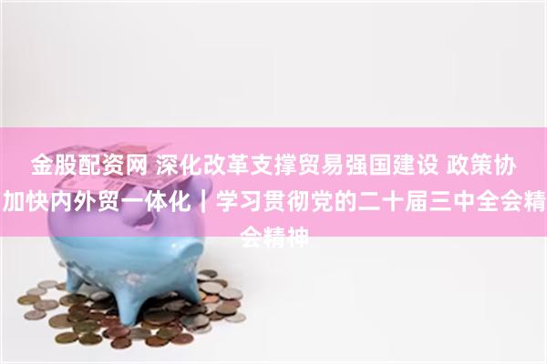 金股配资网 深化改革支撑贸易强国建设 政策协同加快内外贸一体化｜学习贯彻党的二十届三中全会精神