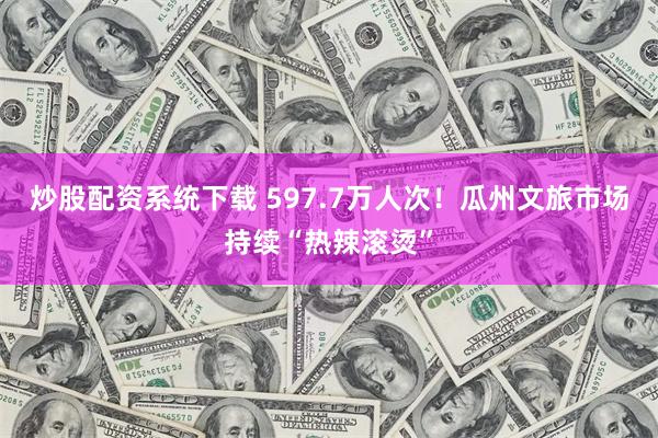 炒股配资系统下载 597.7万人次！瓜州文旅市场持续“热辣滚烫”