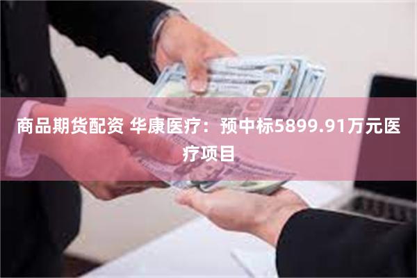 商品期货配资 华康医疗：预中标5899.91万元医疗项目