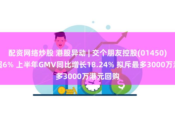 配资网络炒股 港股异动 | 交个朋友控股(01450)最高涨超6% 上半年GMV同比增长18.24% 拟斥最多3000万港元回购