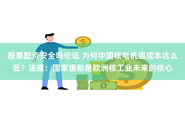 股票配资安全吗论坛 为何中国核电机组成本这么低？法媒：国家援助是欧洲核工业未来的核心