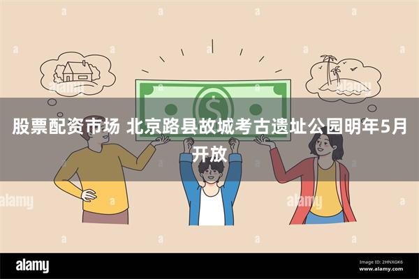 股票配资市场 北京路县故城考古遗址公园明年5月开放