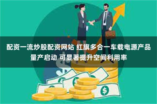 配资一流炒股配资网站 红旗多合一车载电源产品量产启动 可显著提升空间利用率