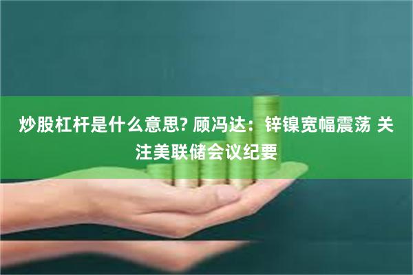 炒股杠杆是什么意思? 顾冯达：锌镍宽幅震荡 关注美联储会议纪要