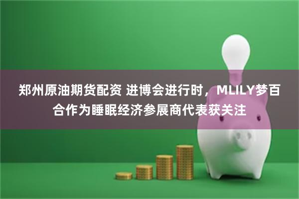 郑州原油期货配资 进博会进行时，MLILY梦百合作为睡眠经济参展商代表获关注