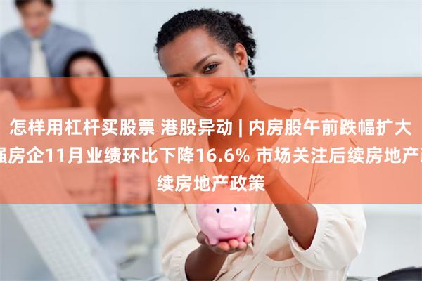 怎样用杠杆买股票 港股异动 | 内房股午前跌幅扩大 百强房企11月业绩环比下降16.6% 市场关注后续房地产政策