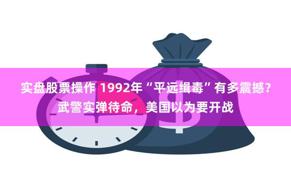 实盘股票操作 1992年“平远缉毒”有多震撼？武警实弹待命，美国以为要开战