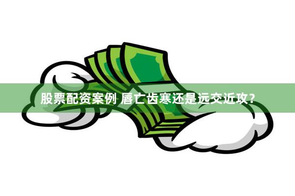 股票配资案例 唇亡齿寒还是远交近攻？