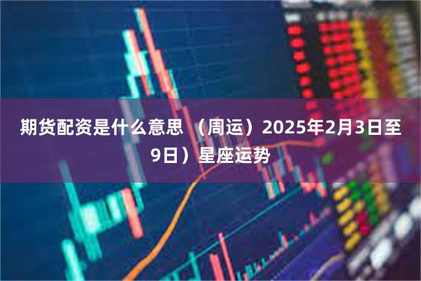 期货配资是什么意思 （周运）2025年2月3日至9日）星座运势
