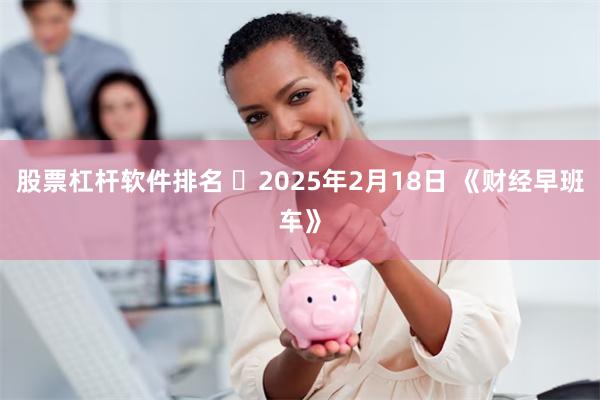 股票杠杆软件排名 2025年2月18日 《财经早班车》