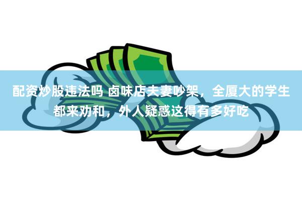 配资炒股违法吗 卤味店夫妻吵架，全厦大的学生都来劝和，外人疑惑这得有多好吃