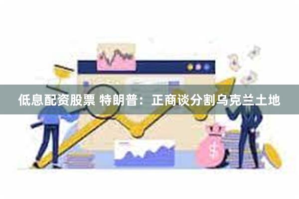 低息配资股票 特朗普：正商谈分割乌克兰土地