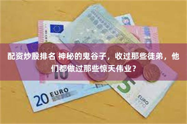 配资炒股排名 神秘的鬼谷子，收过那些徒弟，他们都做过那些惊天伟业？