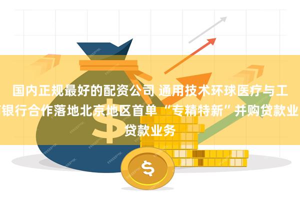 国内正规最好的配资公司 通用技术环球医疗与工商银行合作落地北京地区首单 “专精特新”并购贷款业务