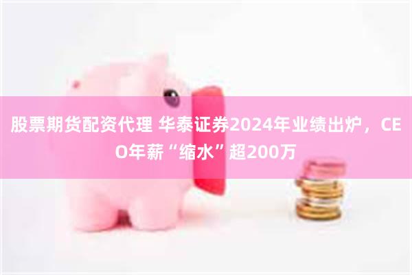 股票期货配资代理 华泰证券2024年业绩出炉，CEO年薪“缩水”超200万