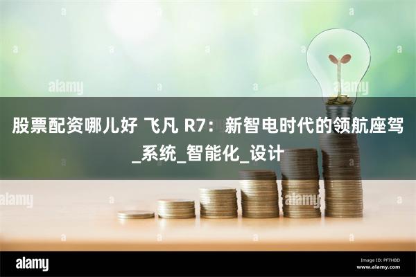股票配资哪儿好 飞凡 R7：新智电时代的领航座驾_系统_智能化_设计