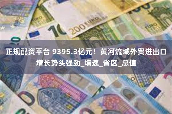 正规配资平台 9395.3亿元！黄河流域外贸进出口增长势头强劲_增速_省区_总值