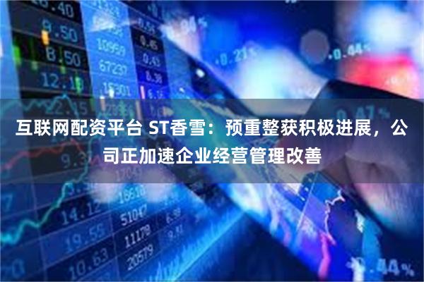 互联网配资平台 ST香雪：预重整获积极进展，公司正加速企业经营管理改善