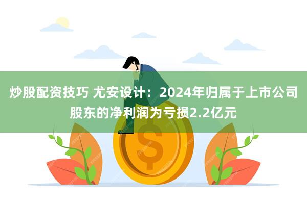 炒股配资技巧 尤安设计：2024年归属于上市公司股东的净利润为亏损2.2亿元