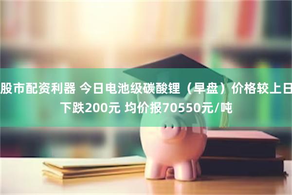 股市配资利器 今日电池级碳酸锂（早盘）价格较上日下跌200元 均价报70550元/吨