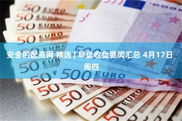 安全的配资网 精选 | 早盘收盘要闻汇总 4月17日 周四