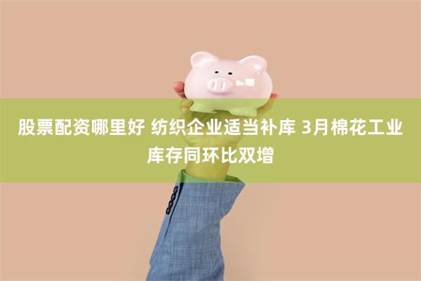 股票配资哪里好 纺织企业适当补库 3月棉花工业库存同环比双增