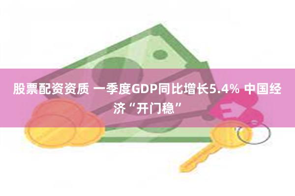 股票配资资质 一季度GDP同比增长5.4% 中国经济“开门稳”