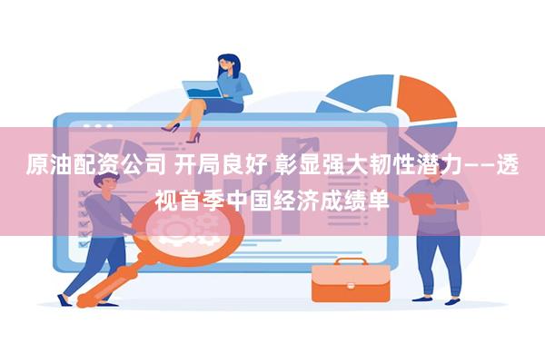 原油配资公司 开局良好 彰显强大韧性潜力——透视首季中国经济成绩单