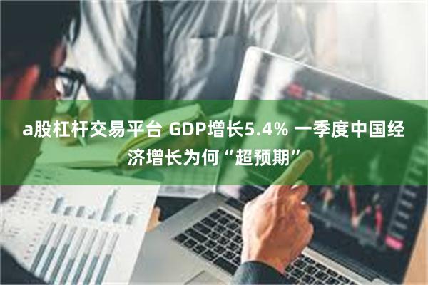 a股杠杆交易平台 GDP增长5.4% 一季度中国经济增长为何“超预期”