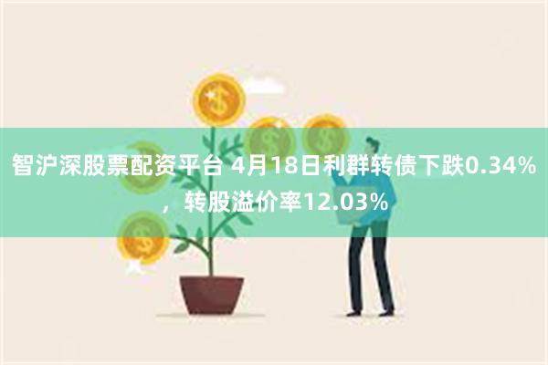 智沪深股票配资平台 4月18日利群转债下跌0.34%，转股溢价率12.03%