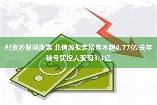 配资炒股网股票 北信源拟定增募不超4.77亿 去年转亏实控人变现3.3亿