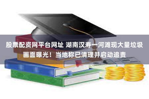 股票配资网平台网址 湖南汉寿一河滩现大量垃圾画面曝光！当地称已清理并启动追责