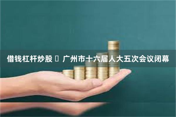 借钱杠杆炒股 ​广州市十六届人大五次会议闭幕