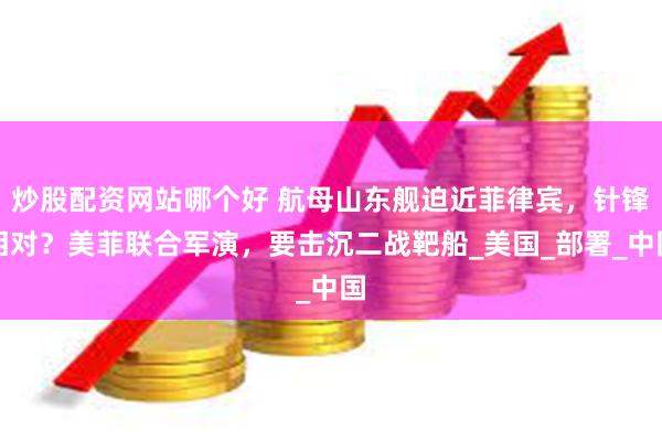 炒股配资网站哪个好 航母山东舰迫近菲律宾，针锋相对？美菲联合军演，要击沉二战靶船_美国_部署_中国