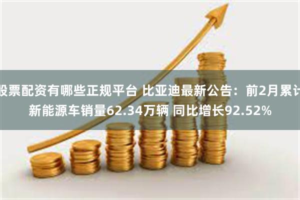 股票配资有哪些正规平台 比亚迪最新公告：前2月累计新能源车销量62.34万辆 同比增长92.52%