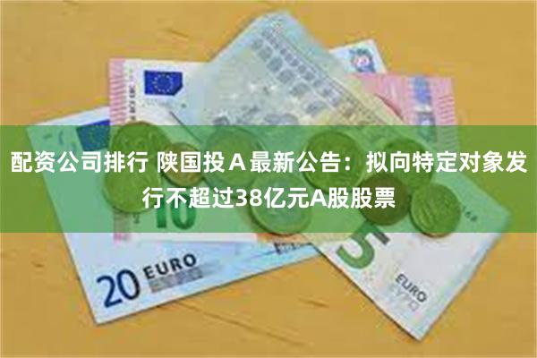 配资公司排行 陕国投Ａ最新公告：拟向特定对象发行不超过38亿元A股股票