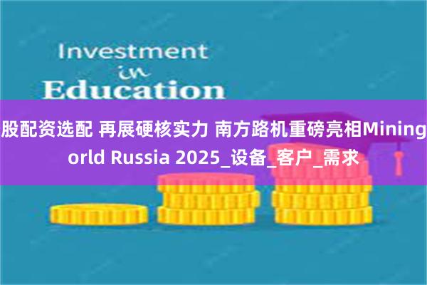炒股配资选配 再展硬核实力 南方路机重磅亮相MiningWorld Russia 2025_设备_客户_需求