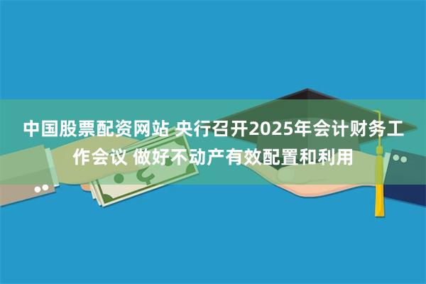 中国股票配资网站 央行召开2025年会计财务工作会议 做好不动产有效配置和利用