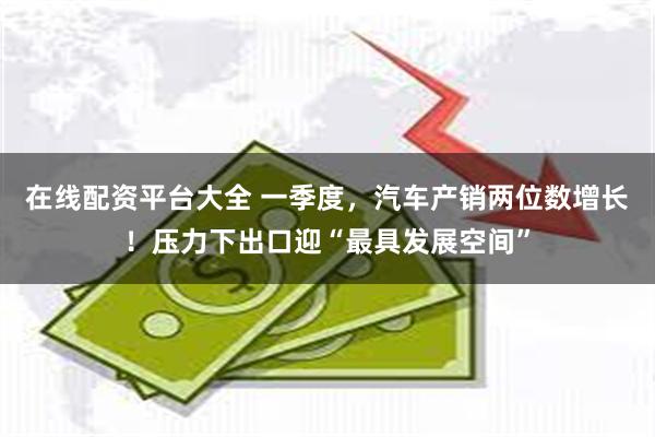 在线配资平台大全 一季度，汽车产销两位数增长！压力下出口迎“最具发展空间”