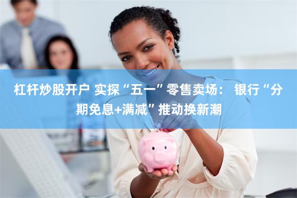 杠杆炒股开户 实探“五一”零售卖场： 银行“分期免息+满减”推动换新潮