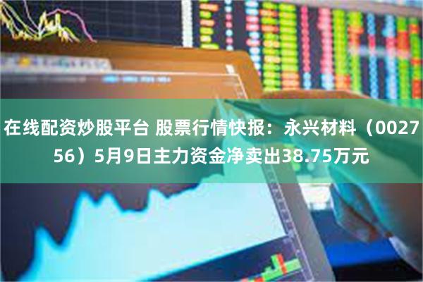 在线配资炒股平台 股票行情快报：永兴材料（002756）5月9日主力资金净卖出38.75万元