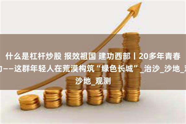 什么是杠杆炒股 报效祖国 建功西部丨20多年青春接力——这群年轻人在荒漠构筑“绿色长城”_治沙_沙地_观测