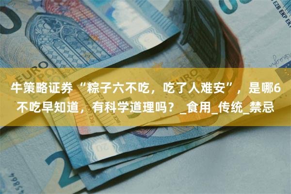 牛策略证券 “粽子六不吃，吃了人难安”，是哪6不吃早知道，有科学道理吗？_食用_传统_禁忌