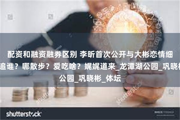 配资和融资融券区别 李昕首次公开与大彬恋情细节，谁追谁？哪散步？爱吃啥？娓娓道来_龙潭湖公园_巩晓彬_体坛