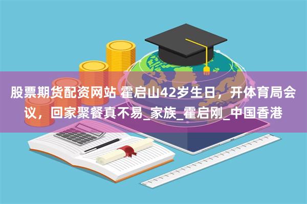 股票期货配资网站 霍启山42岁生日，开体育局会议，回家聚餐真不易_家族_霍启刚_中国香港